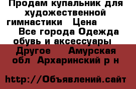 Продам купальник для художественной гимнастики › Цена ­ 18 000 - Все города Одежда, обувь и аксессуары » Другое   . Амурская обл.,Архаринский р-н